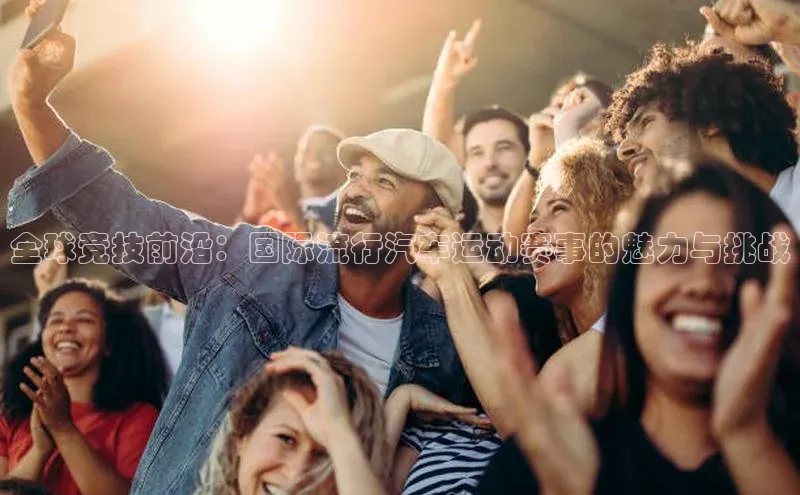 球速体育app彩讯股份全球竞技前沿：国际流行汽车运动赛事的魅力与挑战