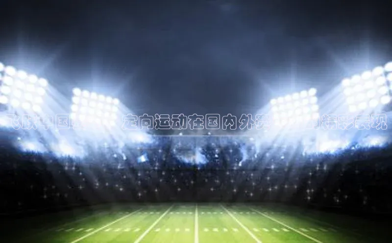 球速体育官方入口百度游戏开放平台飞跃中国赛场：定向运动在国内外赛事中的精彩表现