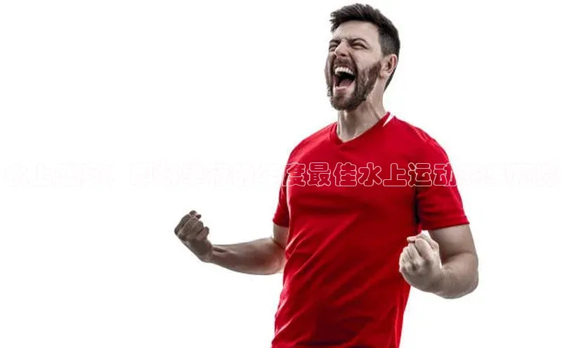 球速体育app彩讯股份水上盛宴：即将举行的年度最佳水上运动赛事预览