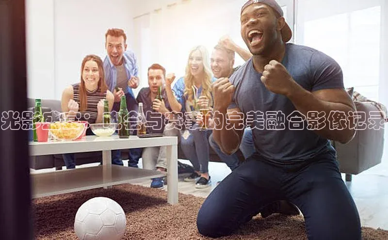 光影盛宴：晚会与赛事的完美融合影像记录