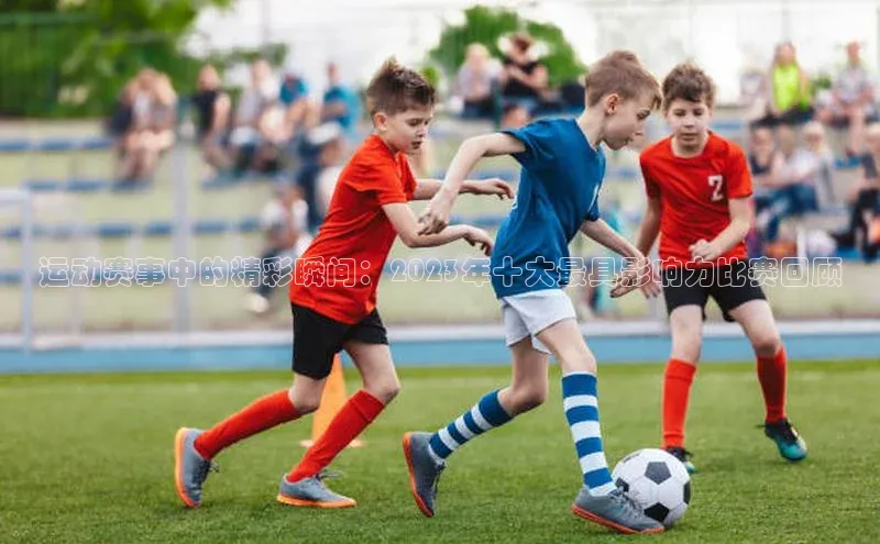 运动赛事中的精彩瞬间：2023年十大最具影响力比赛回顾