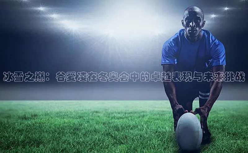 冰雪之巅：谷爱凌在冬奥会中的卓越表现与未来挑战