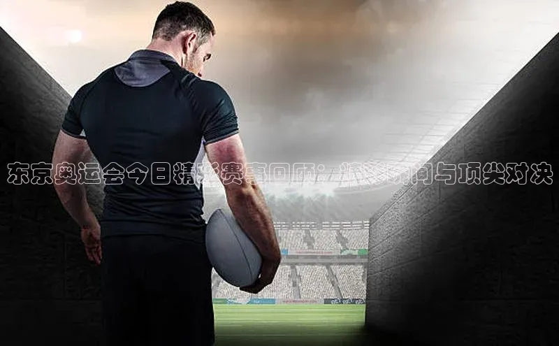 东京奥运会今日精彩赛事回顾：精彩瞬间与顶尖对决