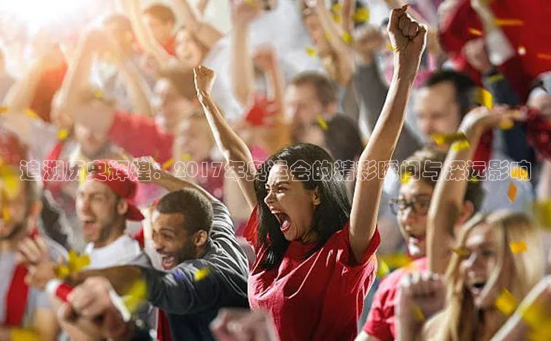 追溯历史辉煌：2017年奥运会的精彩瞬间与深远影响